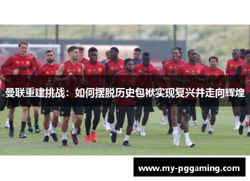 曼联重建挑战：如何摆脱历史包袱实现复兴并走向辉煌