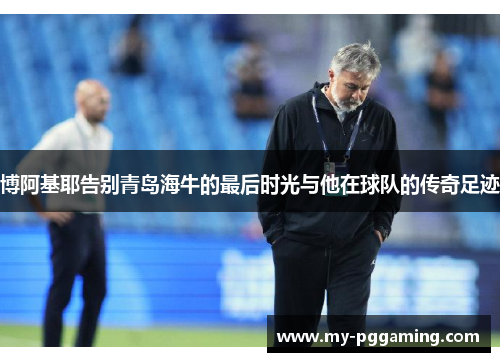 博阿基耶告别青岛海牛的最后时光与他在球队的传奇足迹