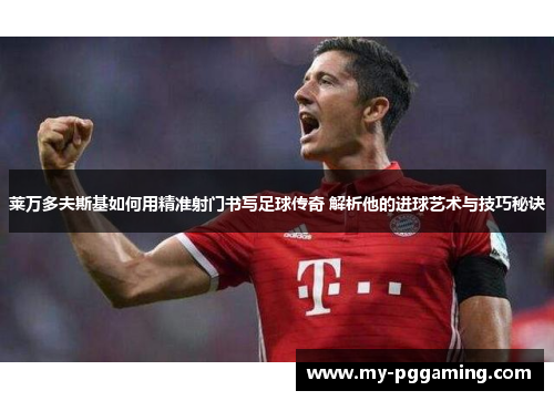 莱万多夫斯基如何用精准射门书写足球传奇 解析他的进球艺术与技巧秘诀
