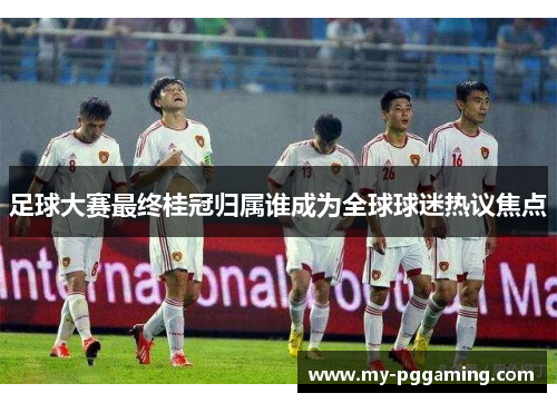 足球大赛最终桂冠归属谁成为全球球迷热议焦点