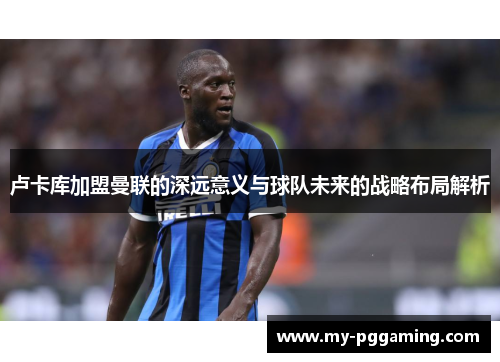 卢卡库加盟曼联的深远意义与球队未来的战略布局解析