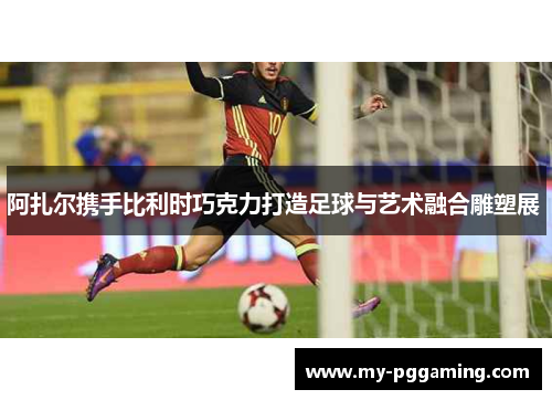 阿扎尔携手比利时巧克力打造足球与艺术融合雕塑展 阿扎尔携手比利时巧克力打造足球与艺术融合雕塑展