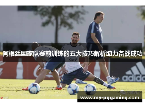 阿根廷国家队赛前训练的五大技巧解析助力备战成功 阿根廷国家队赛前训练的五大技巧解析助力备战成功