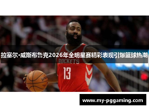 拉塞尔·威斯布鲁克2026年全明星赛精彩表现引爆篮球热潮