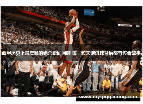 西甲历史上最震撼的绝杀瞬间回顾 每一粒关键进球背后都有传奇故事