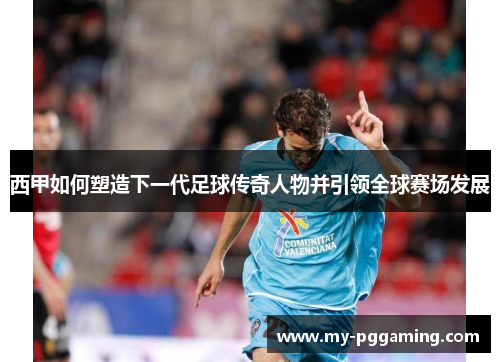 西甲如何塑造下一代足球传奇人物并引领全球赛场发展